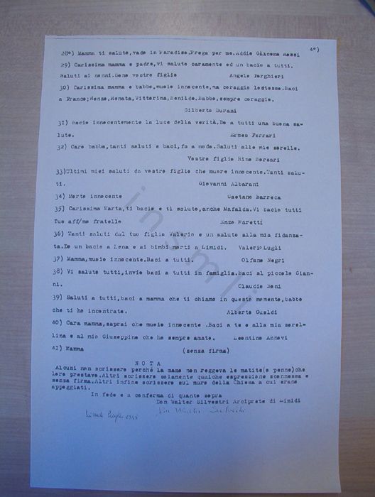 I biglietti scritti dai 60 ostaggi il 20 novembre 1944 e consegnati all’allora arciprete di Limidi don Walter Silvestri furono tutti ricopiati da quest’ultimo subito dopo la guerra. Questa immagine riproduce la quarta pagina della copia a macchina, da lui eseguita su quattro fogli, nel luglio 1945. Il presente messaggio è accompagnato da altri tredici di diversi autori. A conclusione dell’intero elenco don Silvestri pose la seguente nota che spiega le ragioni per cui egli raccolse solo 41 messaggi mentre 60 erano i condannati a morte: «Alcuni non scrissero perché la mano non reggeva la matita (o penna) che loro prestava. Altri scrissero solamente qualche espressione sconnessa e senza firma. Altri infine scrissero sul muro della Chiesa cui erano appoggiati». 